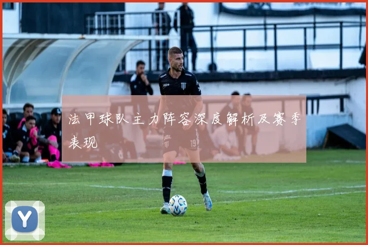 法甲球队主力阵容深度解析及赛季表现