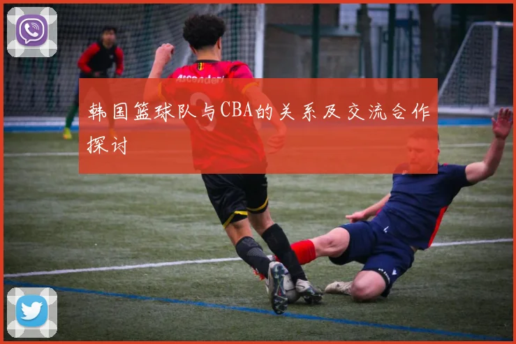 韩国篮球队与CBA的关系及交流合作探讨