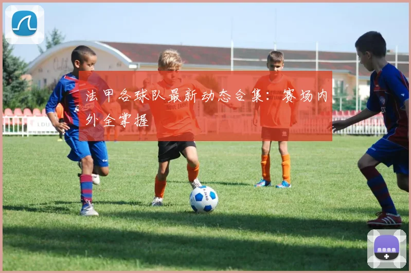 法甲各球队最新动态合集：赛场内外全掌握