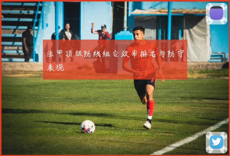 法甲顶级防线组合效率排名与防守表现