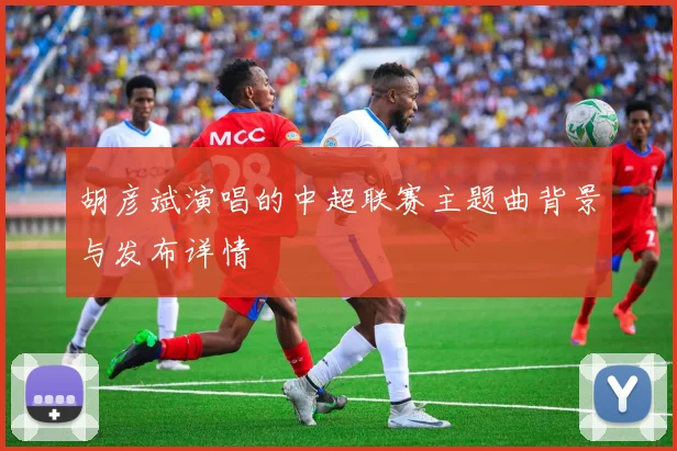 胡彦斌演唱的中超联赛主题曲背景与发布详情